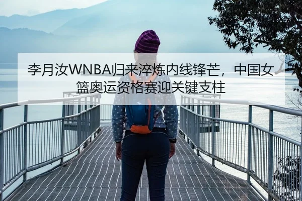 李月汝WNBA归来淬炼内线锋芒，中国女篮奥运资格赛迎关键支柱