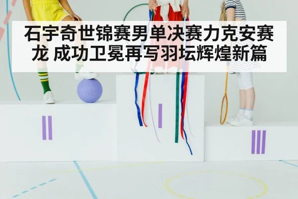 石宇奇世锦赛男单决赛力克安赛龙 成功卫冕再写羽坛辉煌新篇