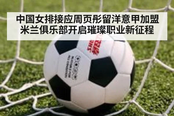 中国女排接应周页彤留洋意甲加盟米兰俱乐部开启璀璨职业新征程